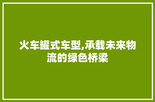 火车罐式车型,承载未来物流的绿色桥梁