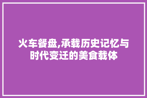 火车餐盘,承载历史记忆与时代变迁的美食载体