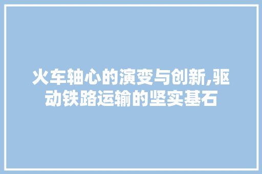 火车轴心的演变与创新,驱动铁路运输的坚实基石