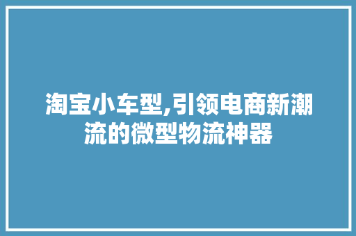 淘宝小车型,引领电商新潮流的微型物流神器