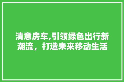 清意房车,引领绿色出行新潮流，打造未来移动生活