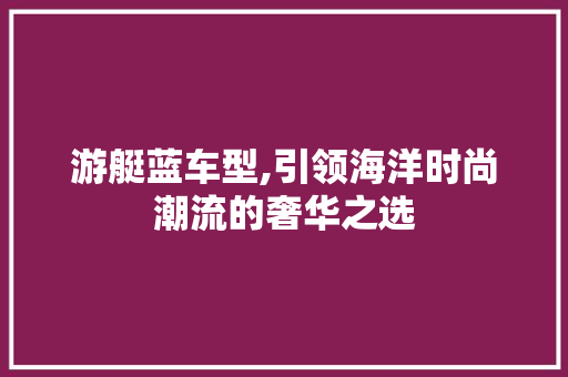 游艇蓝车型,引领海洋时尚潮流的奢华之选