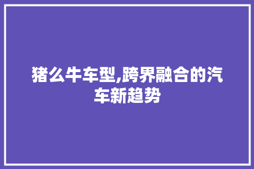 猪么牛车型,跨界融合的汽车新趋势