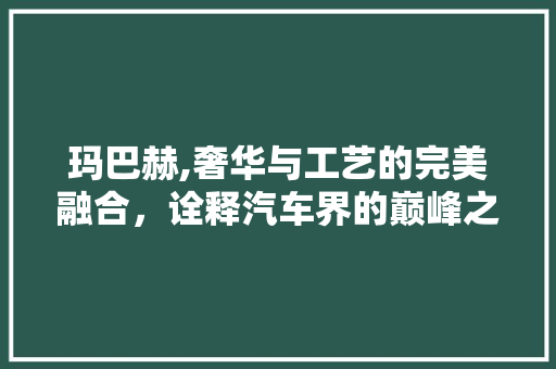 玛巴赫,奢华与工艺的完美融合，诠释汽车界的巅峰之作