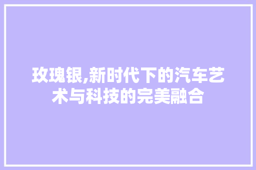 玫瑰银,新时代下的汽车艺术与科技的完美融合