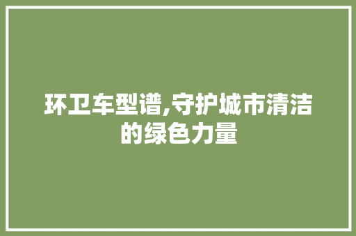 环卫车型谱,守护城市清洁的绿色力量