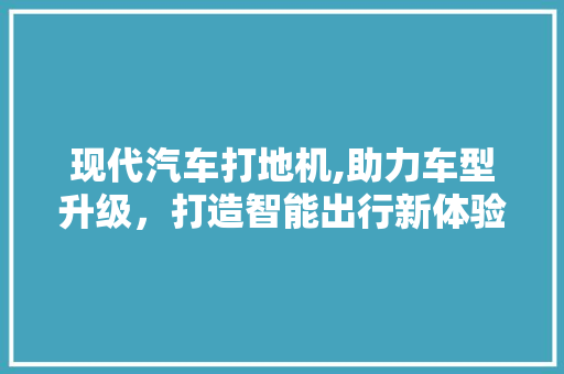 现代汽车打地机,助力车型升级，打造智能出行新体验