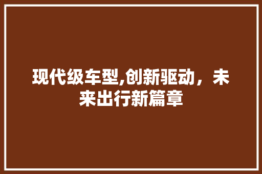 现代级车型,创新驱动，未来出行新篇章