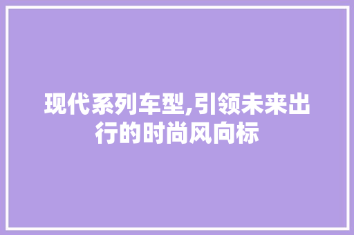 现代系列车型,引领未来出行的时尚风向标