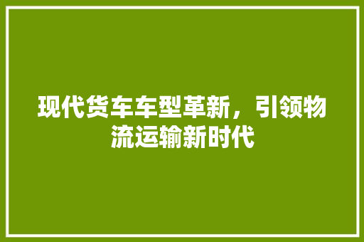 现代货车车型革新，引领物流运输新时代