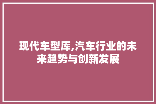 现代车型库,汽车行业的未来趋势与创新发展