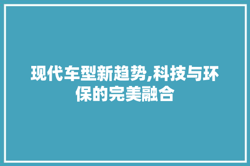 现代车型新趋势,科技与环保的完美融合