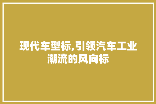 现代车型标,引领汽车工业潮流的风向标