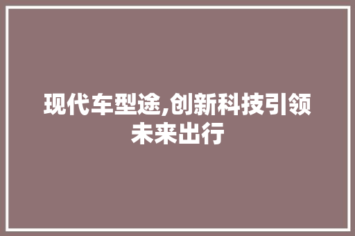 现代车型途,创新科技引领未来出行