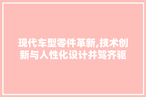 现代车型零件革新,技术创新与人性化设计并驾齐驱