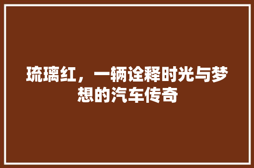 琉璃红，一辆诠释时光与梦想的汽车传奇