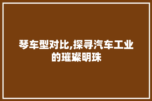 琴车型对比,探寻汽车工业的璀璨明珠