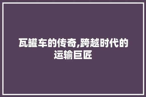 瓦罐车的传奇,跨越时代的运输巨匠