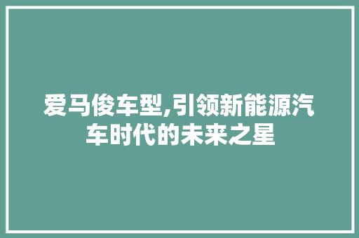 爱马俊车型,引领新能源汽车时代的未来之星