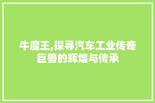 牛魔王,探寻汽车工业传奇巨兽的辉煌与传承