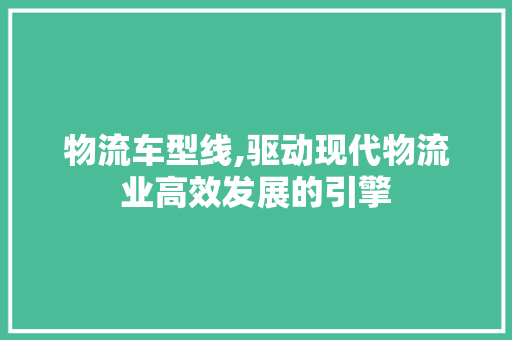 物流车型线,驱动现代物流业高效发展的引擎