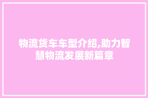 物流货车车型介绍,助力智慧物流发展新篇章