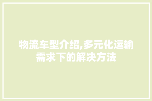 物流车型介绍,多元化运输需求下的解决方法