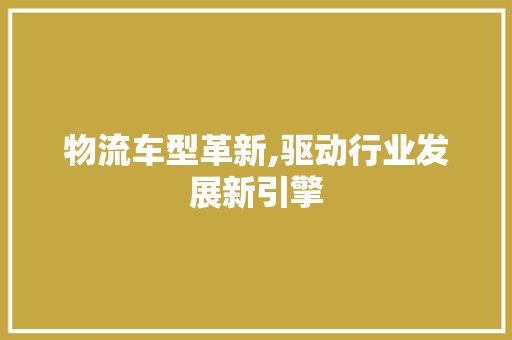 物流车型革新,驱动行业发展新引擎