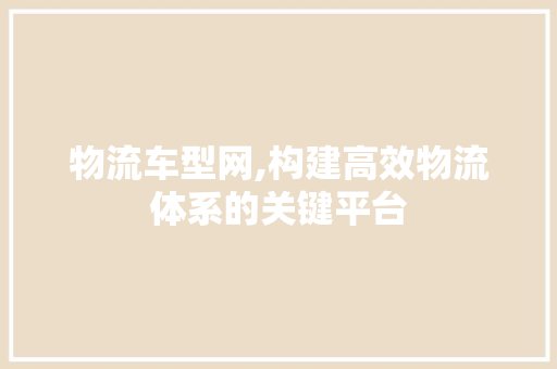 物流车型网,构建高效物流体系的关键平台