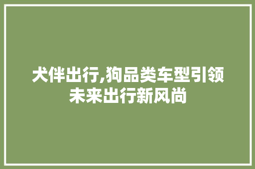 犬伴出行,狗品类车型引领未来出行新风尚