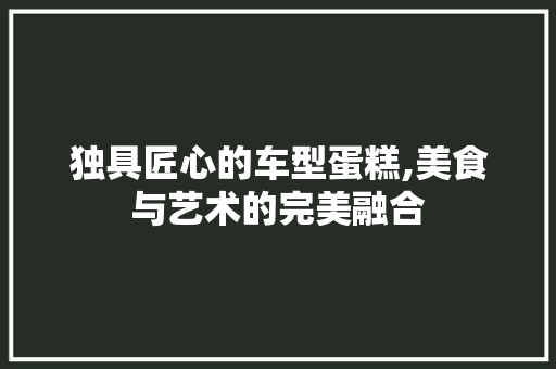 独具匠心的车型蛋糕,美食与艺术的完美融合