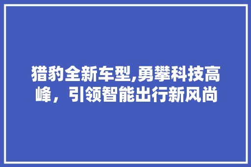 猎豹全新车型,勇攀科技高峰，引领智能出行新风尚