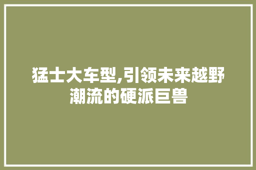 猛士大车型,引领未来越野潮流的硬派巨兽 新款车型
