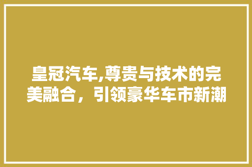 皇冠汽车,尊贵与技术的完美融合，引领豪华车市新潮流