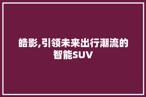 皓影,引领未来出行潮流的智能SUV