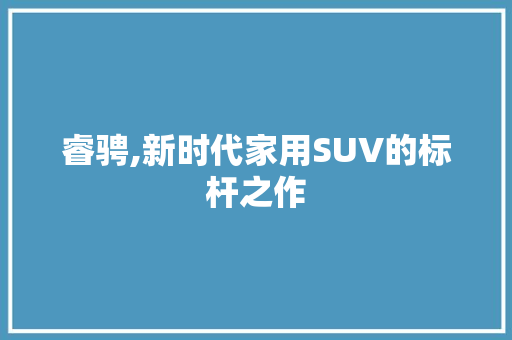 睿骋,新时代家用SUV的标杆之作