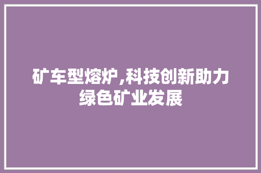 矿车型熔炉,科技创新助力绿色矿业发展