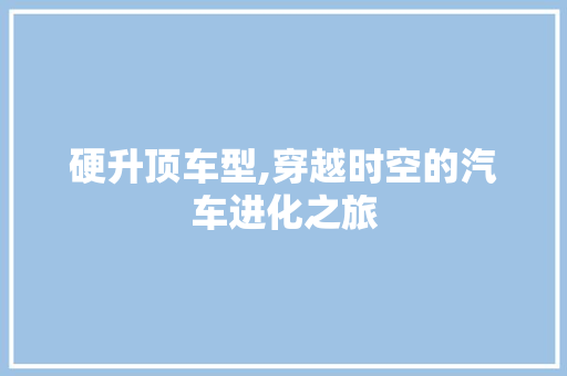 硬升顶车型,穿越时空的汽车进化之旅