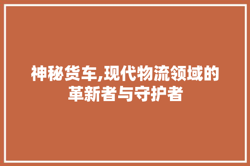 神秘货车,现代物流领域的革新者与守护者