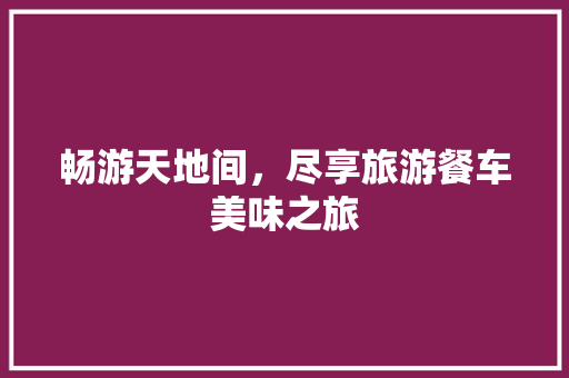 畅游天地间，尽享旅游餐车美味之旅