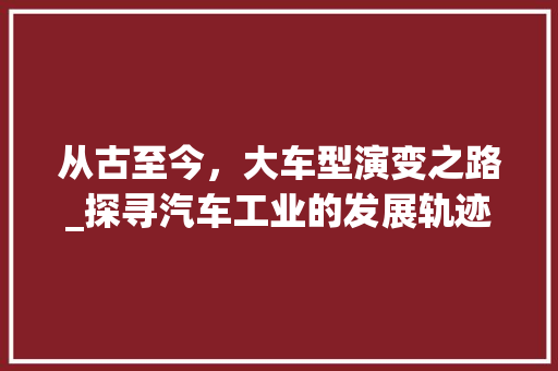 从古至今，大车型演变之路_探寻汽车工业的发展轨迹 新能源汽车