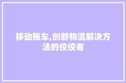 移动拖车,创新物流解决方法的佼佼者