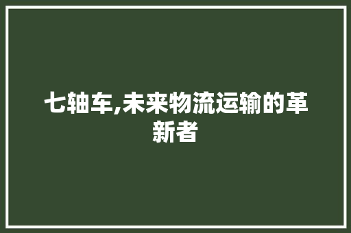 七轴车,未来物流运输的革新者