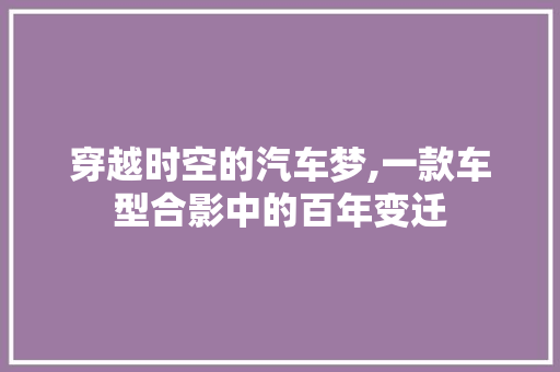 穿越时空的汽车梦,一款车型合影中的百年变迁