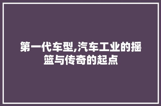 第一代车型,汽车工业的摇篮与传奇的起点