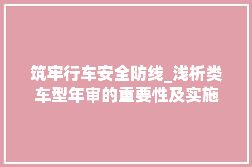 筑牢行车安全防线_浅析类车型年审的重要性及实施