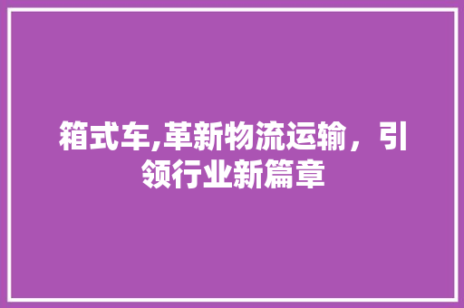 箱式车,革新物流运输，引领行业新篇章