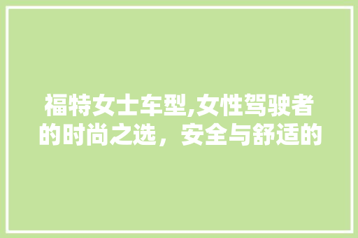福特女士车型,女性驾驶者的时尚之选，安全与舒适的完美融合