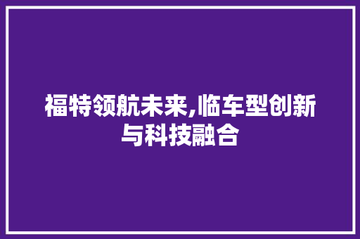 福特领航未来,临车型创新与科技融合