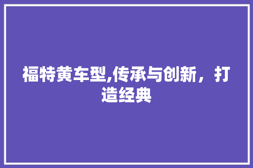 福特黄车型,传承与创新，打造经典